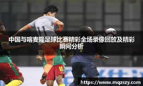 米兰中国与喀麦隆足球比赛精彩全场录像回放及精彩瞬间分析
